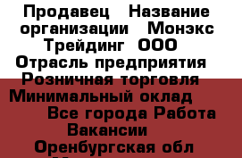 Продавец › Название организации ­ Монэкс Трейдинг, ООО › Отрасль предприятия ­ Розничная торговля › Минимальный оклад ­ 11 000 - Все города Работа » Вакансии   . Оренбургская обл.,Медногорск г.